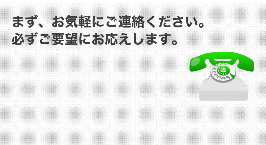 まず、お気軽にご連絡ください。必ずご要望にお応えします。