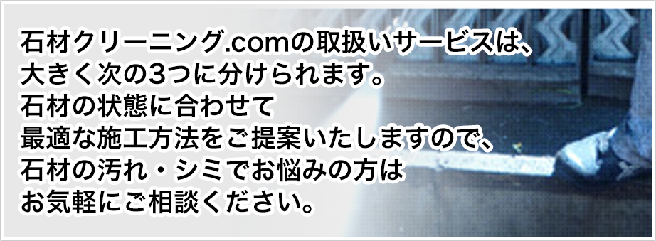 石材クリーニング.comの取扱いサービスは、大きく次の3つに分けられます。石材の状態に合わせて最適な施工方法をご提案いたしますので、石材の汚れ・シミでお悩みの方はお気軽にご相談ください。